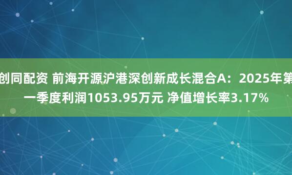 创同配资 前海开源沪港深创新成长混合A：2025年第一季度利润1053.95万元 净值增长率3.17%