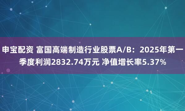 申宝配资 富国高端制造行业股票A/B：2025年第一季度利润2832.74万元 净值增长率5.37%