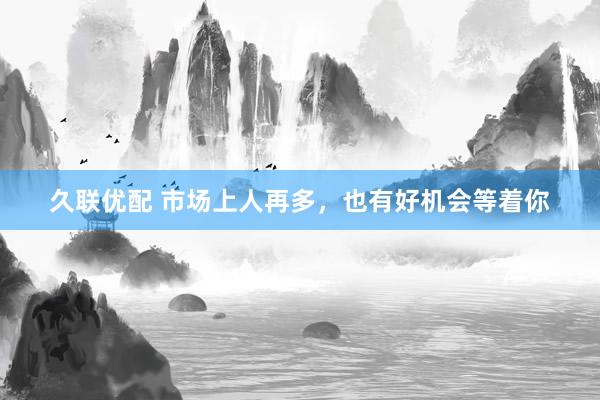 久联优配 市场上人再多，也有好机会等着你