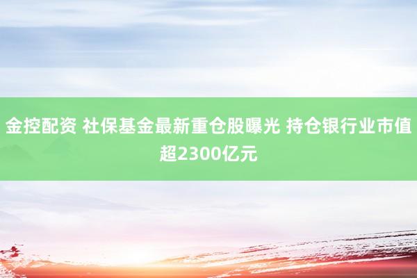 金控配资 社保基金最新重仓股曝光 持仓银行业市值超2300亿元