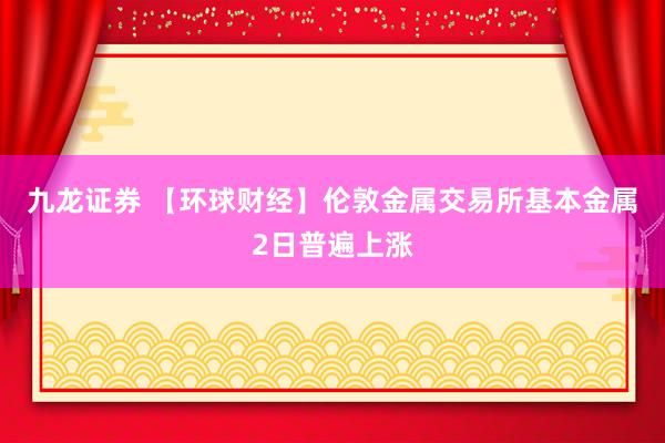 九龙证券 【环球财经】伦敦金属交易所基本金属2日普遍上涨