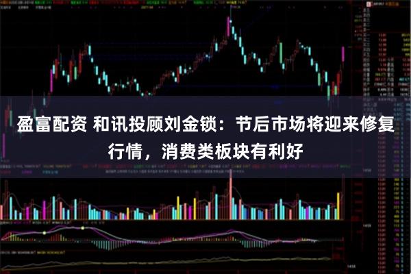 盈富配资 和讯投顾刘金锁：节后市场将迎来修复行情，消费类板块有利好