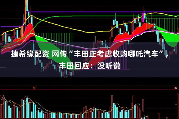 捷希缘配资 网传“丰田正考虑收购哪吒汽车”，丰田回应：没听说