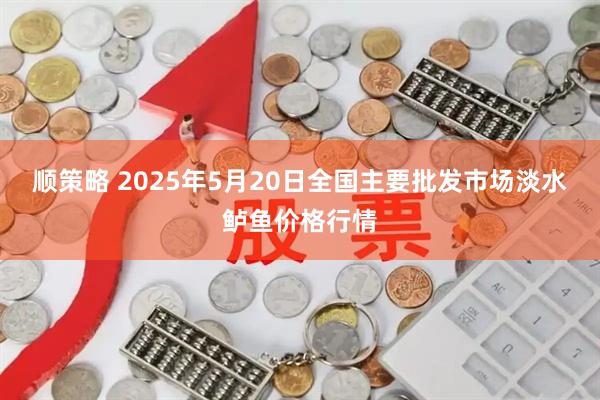 顺策略 2025年5月20日全国主要批发市场淡水鲈鱼价格行情