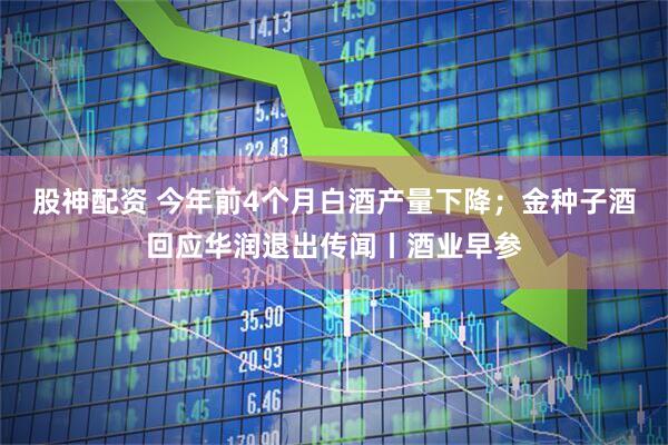 股神配资 今年前4个月白酒产量下降；金种子酒回应华润退出传闻丨酒业早参