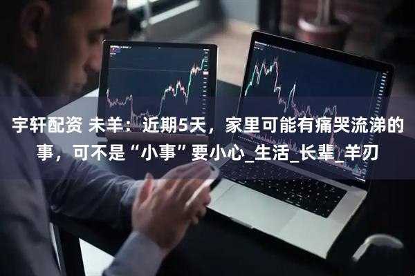 宇轩配资 未羊：近期5天，家里可能有痛哭流涕的事，可不是“小事”要小心_生活_长辈_羊刃