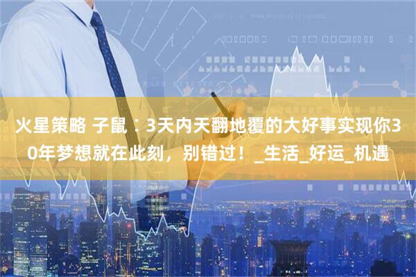火星策略 子鼠∶3天内天翻地覆的大好事实现你30年梦想就在此刻，别错过！_生活_好运_机遇