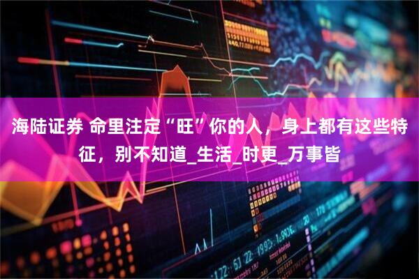 海陆证券 命里注定“旺”你的人，身上都有这些特征，别不知道_生活_时更_万事皆