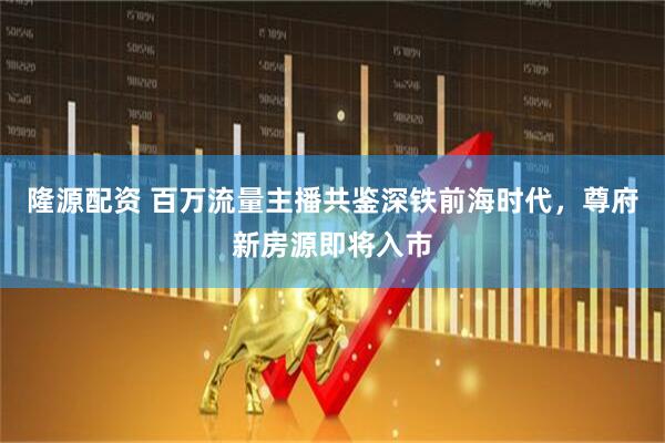 隆源配资 百万流量主播共鉴深铁前海时代，尊府新房源即将入市