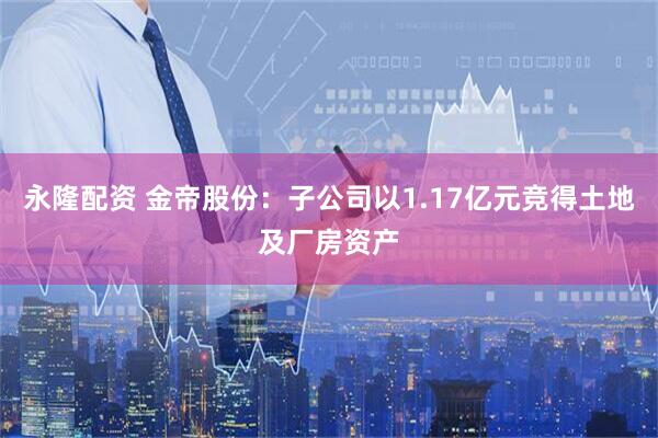 永隆配资 金帝股份：子公司以1.17亿元竞得土地及厂房资产