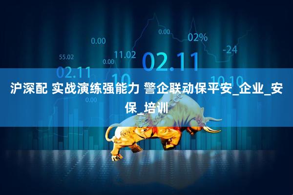 沪深配 实战演练强能力 警企联动保平安_企业_安保_培训