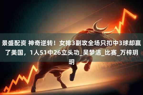 景盛配资 神奇逆转！女排3副攻全场只扣中3球却赢了美国，1人51中26立头功_吴梦洁_比赛_万梓玥