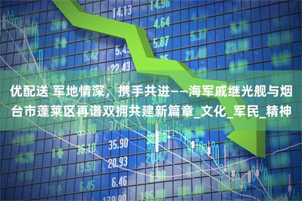 优配送 军地情深，携手共进——海军戚继光舰与烟台市蓬莱区再谱双拥共建新篇章_文化_军民_精神