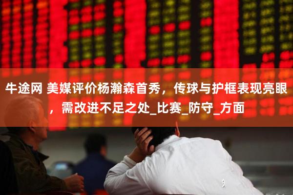 牛途网 美媒评价杨瀚森首秀，传球与护框表现亮眼，需改进不足之处_比赛_防守_方面