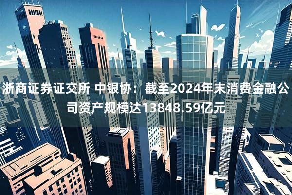浙商证券证交所 中银协：截至2024年末消费金融公司资产规模达13848.59亿元