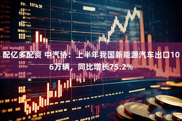 配亿多配资 中汽协：上半年我国新能源汽车出口106万辆，同比增长75.2%