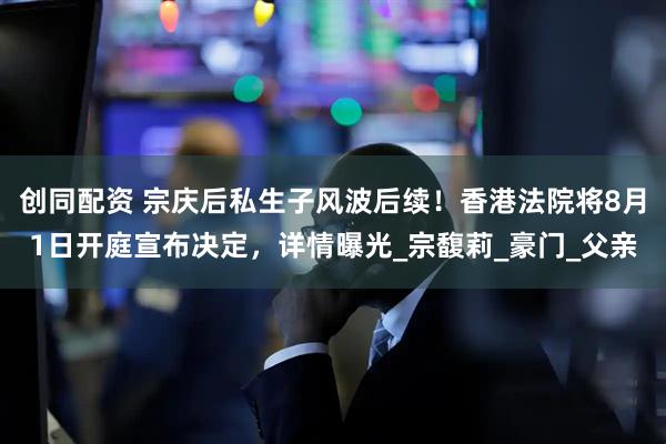 创同配资 宗庆后私生子风波后续！香港法院将8月1日开庭宣布决定，详情曝光_宗馥莉_豪门_父亲