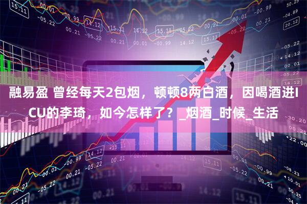 融易盈 曾经每天2包烟，顿顿8两白酒，因喝酒进ICU的李琦，如今怎样了？_烟酒_时候_生活