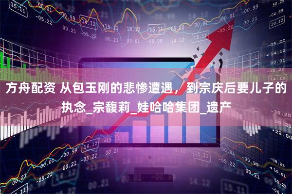 方舟配资 从包玉刚的悲惨遭遇，到宗庆后要儿子的执念_宗馥莉_娃哈哈集团_遗产