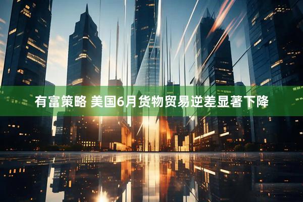 有富策略 美国6月货物贸易逆差显著下降
