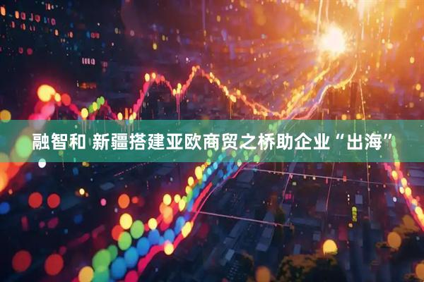 融智和 新疆搭建亚欧商贸之桥助企业“出海”