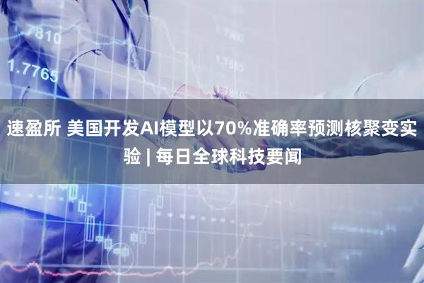 速盈所 美国开发AI模型以70%准确率预测核聚变实验 | 每日全球科技要闻