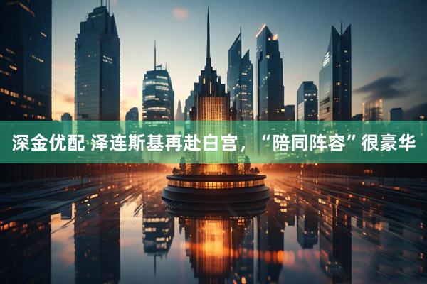 深金优配 泽连斯基再赴白宫，“陪同阵容”很豪华