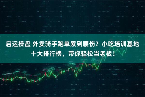 启运操盘 外卖骑手跑单累到腰伤？小吃培训基地十大排行榜，带你轻松当老板！