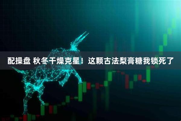 配操盘 秋冬干燥克星！这颗古法梨膏糖我锁死了