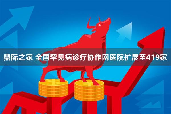鼎际之家 全国罕见病诊疗协作网医院扩展至419家